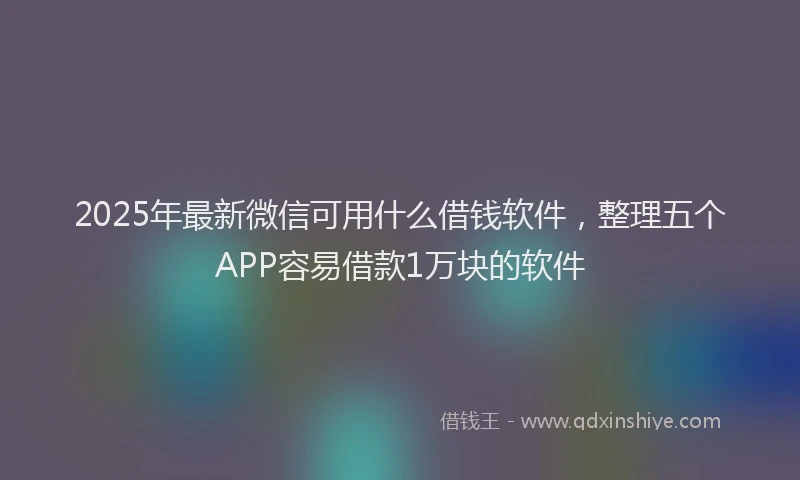 2025年最新微信可用什么借钱软件，整理五个APP容易借款1万块的软件
