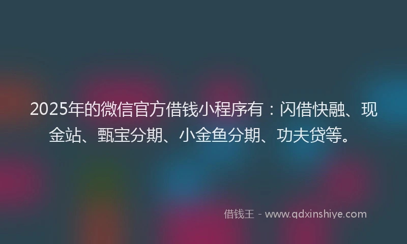 2025年的微信官方借钱小程序有：闪借快融、现金站、甄宝分期、小金鱼分期、功夫贷等。