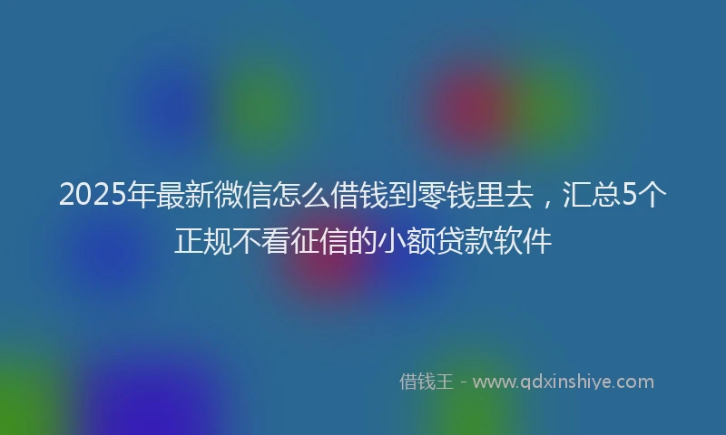2025年最新微信怎么借钱到零钱里去，汇总5个正规不看征信的小额贷款软件