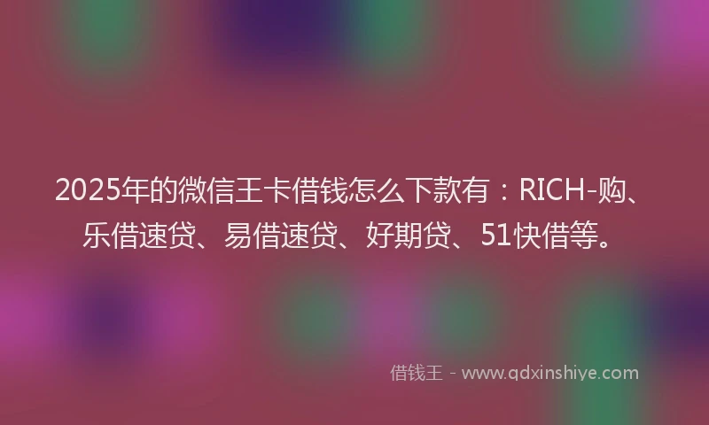 2025年的微信王卡借钱怎么下款有：RICH-购、乐借速贷、易借速贷、好期贷、51快借等。