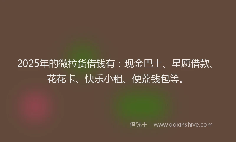 2025年的微柆货借钱有：现金巴士、星愿借款、花花卡、快乐小租、便荔钱包等。