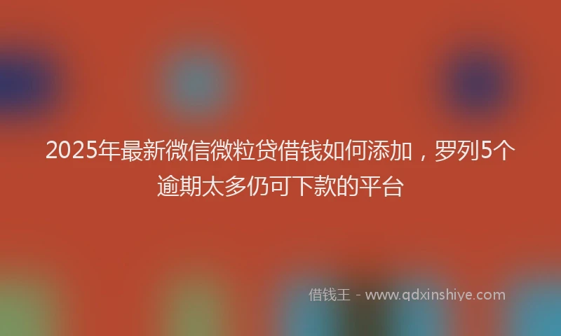 2025年最新微信微粒贷借钱如何添加，罗列5个逾期太多仍可下款的平台