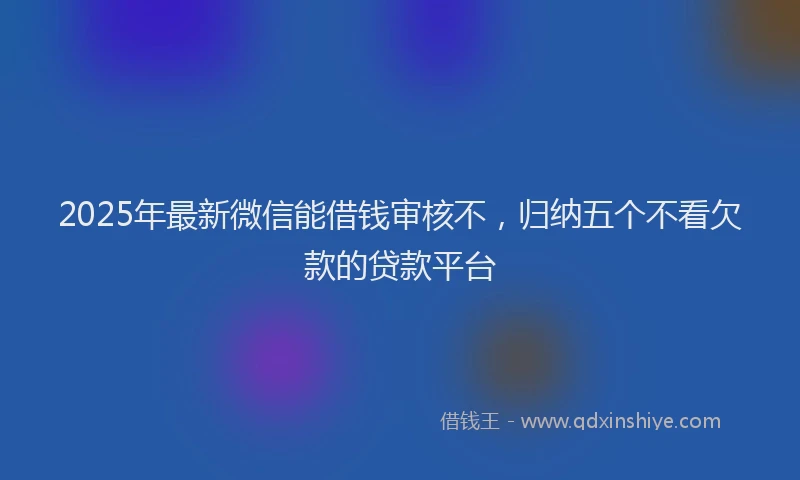 2025年最新微信能借钱审核不，归纳五个不看欠款的贷款平台