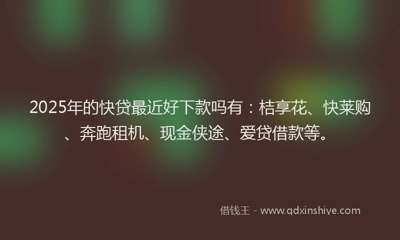 2025年的快贷最近好下款吗有：桔享花、快莱购、奔跑租机、现金侠途、爱贷借款等。
