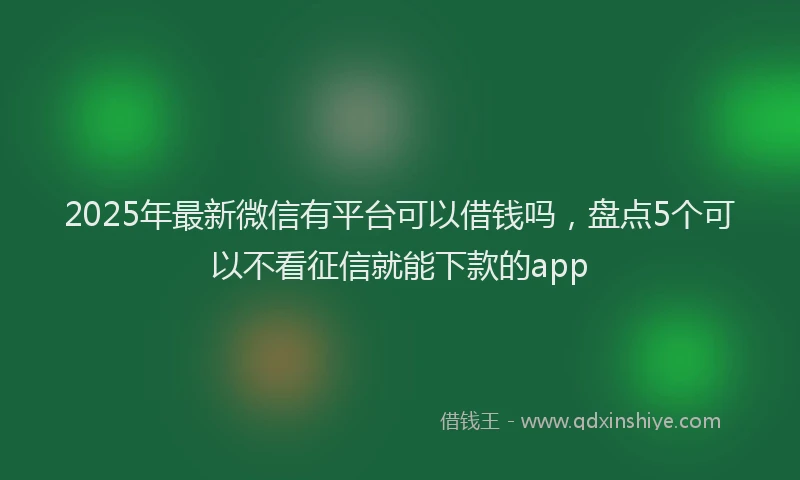 2025年最新微信有平台可以借钱吗，盘点5个可以不看征信就能下款的app