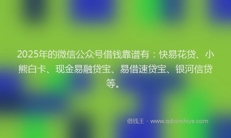 2025年的微信公众号借钱靠谱有：快易花贷、小熊白卡、现金易融贷宝、易借速贷宝、银河信贷等。