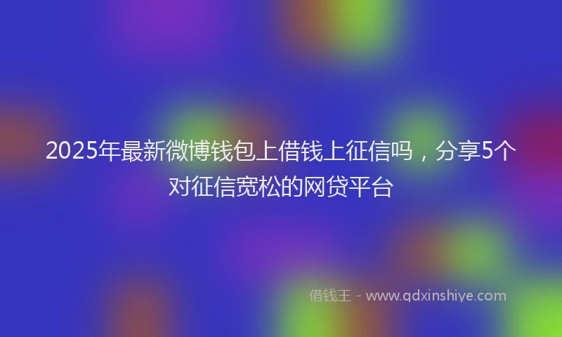 2025年最新微博钱包上借钱上征信吗，分享5个对征信宽松的网贷平台