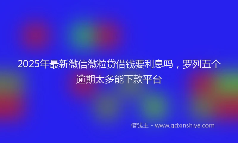 2025年最新微信微粒贷借钱要利息吗，罗列五个逾期太多能下款平台