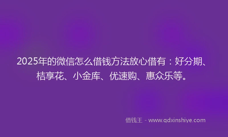 2025年的微信怎么借钱方法放心借有：好分期、桔享花、小金库、优速购、惠众乐等。
