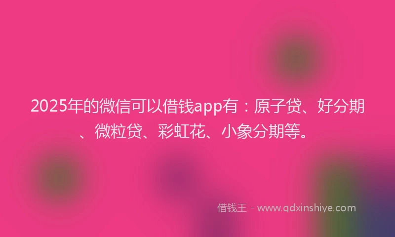 2025年的微信可以借钱app有：原子贷、好分期、微粒贷、彩虹花、小象分期等。