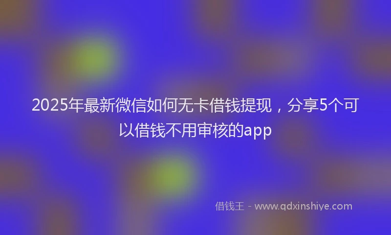 2025年最新微信如何无卡借钱提现，分享5个可以借钱不用审核的app