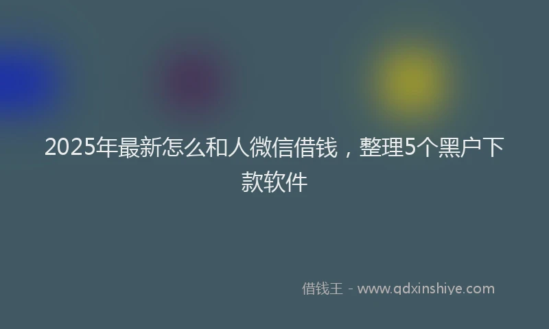 2025年最新怎么和人微信借钱，整理5个黑户下款软件