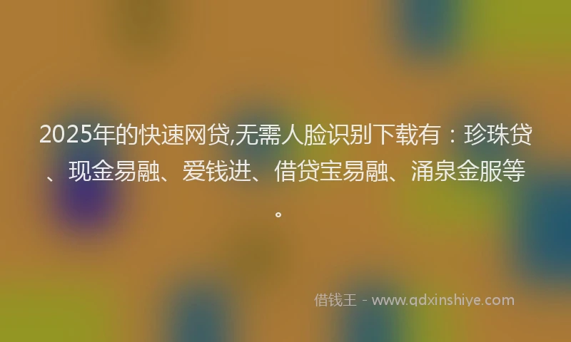 2025年的快速网贷,无需人脸识别下载有：珍珠贷、现金易融、爱钱进、借贷宝易融、涌泉金服等。