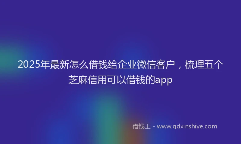 2025年最新怎么借钱给企业微信客户，梳理五个芝麻信用可以借钱的app