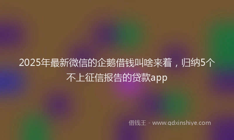 2025年最新微信的企鹅借钱叫啥来着，归纳5个不上征信报告的贷款app