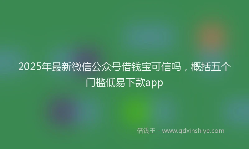 2025年最新微信公众号借钱宝可信吗，概括五个门槛低易下款app