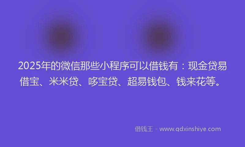 2025年的微信那些小程序可以借钱有：现金贷易借宝、米米贷、哆宝贷、超易钱包、钱来花等。