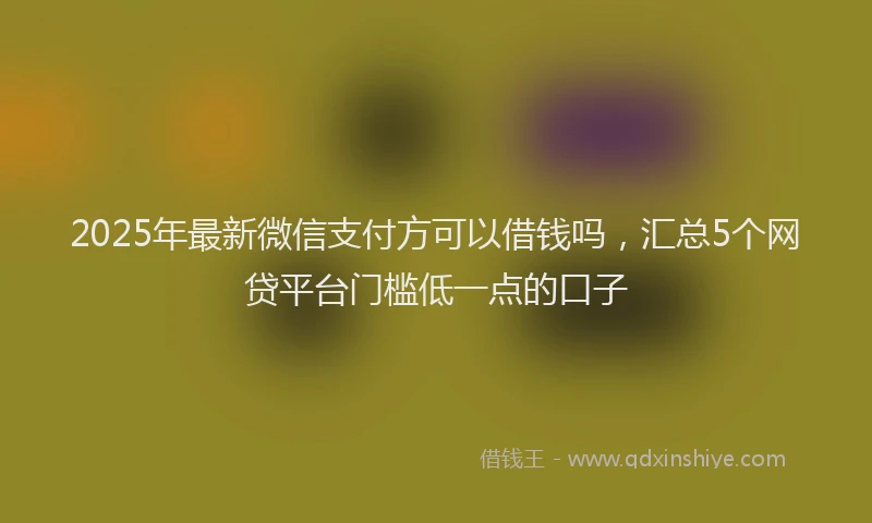 2025年最新微信支付方可以借钱吗，汇总5个网贷平台门槛低一点的口子