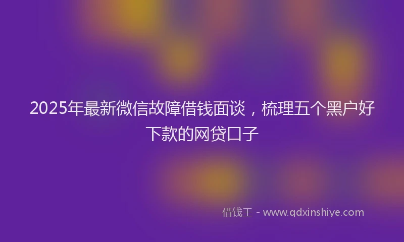 2025年最新微信故障借钱面谈，梳理五个黑户好下款的网贷口子