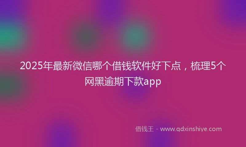 2025年最新微信哪个借钱软件好下点，梳理5个网黑逾期下款app