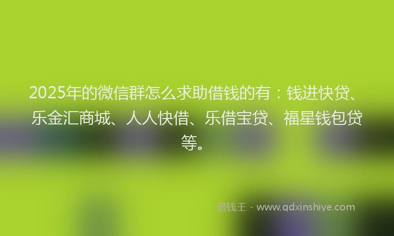 2025年的微信群怎么求助借钱的有：钱进快贷、乐金汇商城、人人快借、乐借宝贷、福星钱包贷等。