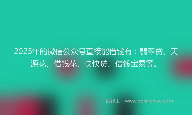 2025年的微信公众号直接能借钱有：翡翠贷、天源花、借钱花、快快贷、借钱宝易等。