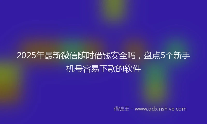 2025年最新微信随时借钱安全吗，盘点5个新手机号容易下款的软件