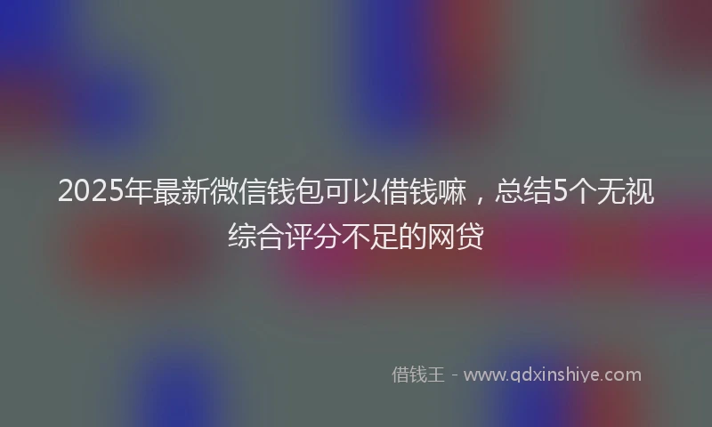 2025年最新微信钱包可以借钱嘛，总结5个无视综合评分不足的网贷