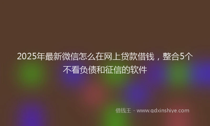 2025年最新微信怎么在网上贷款借钱，整合5个不看负债和征信的软件