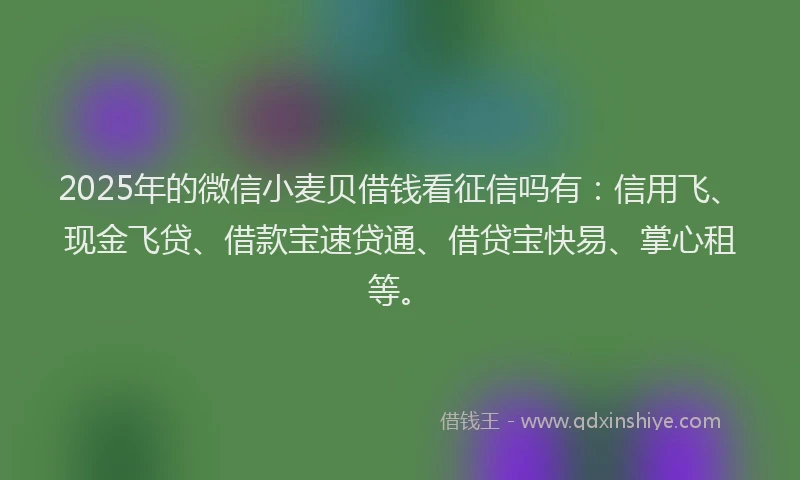 2025年的微信小麦贝借钱看征信吗有：信用飞、现金飞贷、借款宝速贷通、借贷宝快易、掌心租等。