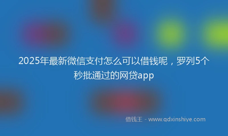 2025年最新微信支付怎么可以借钱呢，罗列5个秒批通过的网贷app