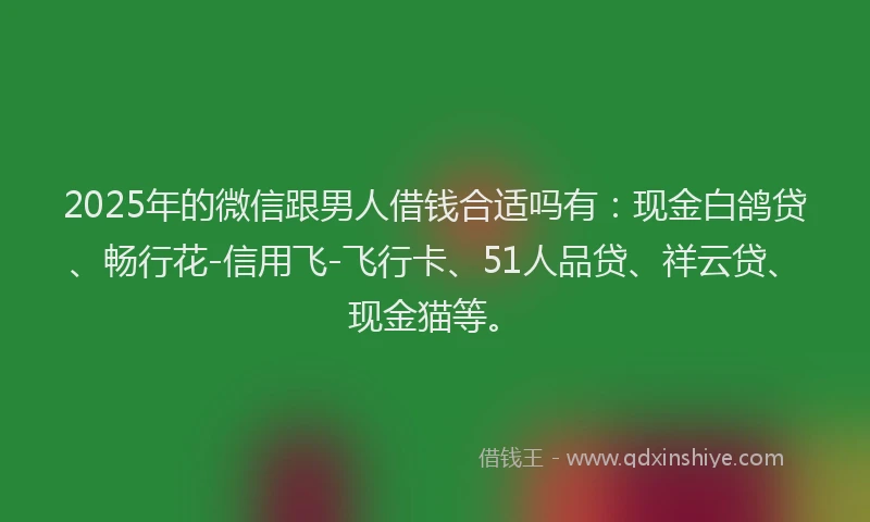 2025年的微信跟男人借钱合适吗有：现金白鸽贷、畅行花-信用飞-飞行卡、51人品贷、祥云贷、现金猫等。