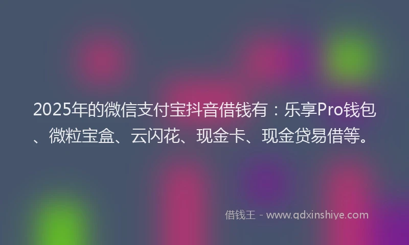 2025年的微信支付宝抖音借钱有：乐享Pro钱包、微粒宝盒、云闪花、现金卡、现金贷易借等。