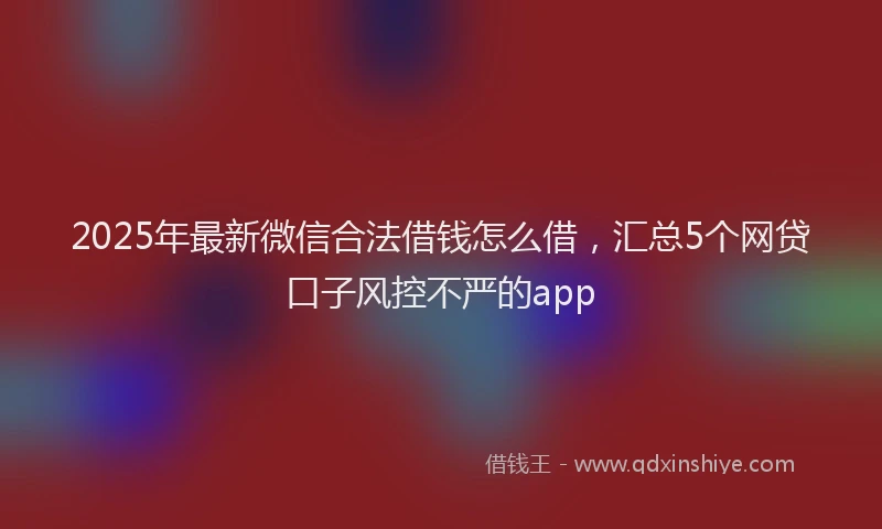 2025年最新微信合法借钱怎么借，汇总5个网贷口子风控不严的app