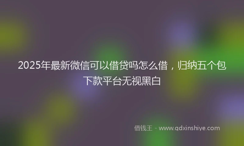 2025年最新微信可以借贷吗怎么借，归纳五个包下款平台无视黑白