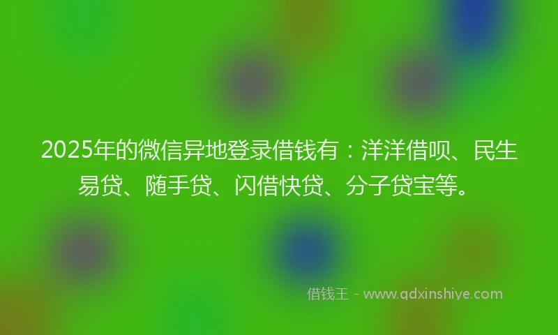 2025年的微信异地登录借钱有：洋洋借呗、民生易贷、随手贷、闪借快贷、分子贷宝等。
