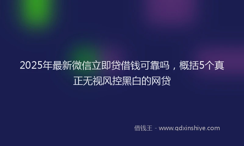 2025年最新微信立即贷借钱可靠吗，概括5个真正无视风控黑白的网贷