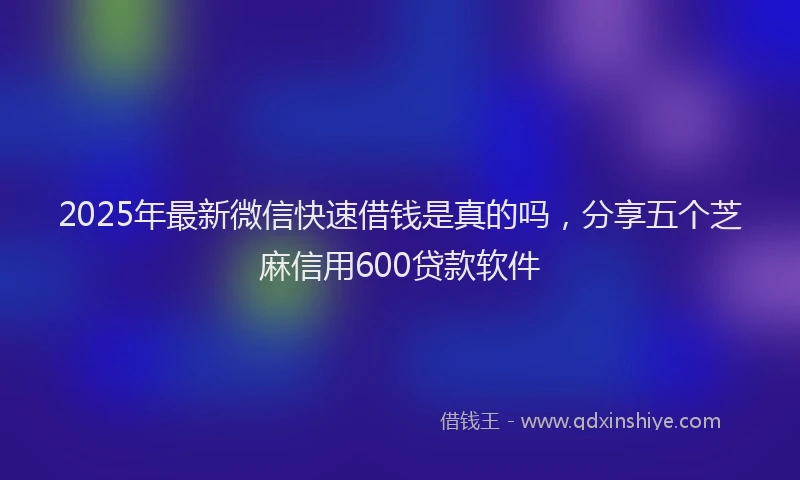 2025年最新微信快速借钱是真的吗，分享五个芝麻信用600贷款软件