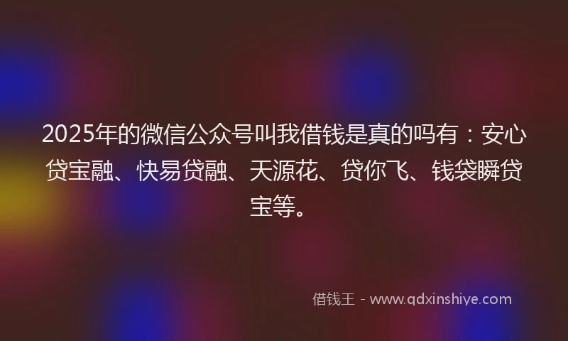 2025年的微信公众号叫我借钱是真的吗有：安心贷宝融、快易贷融、天源花、贷你飞、钱袋瞬贷宝等。