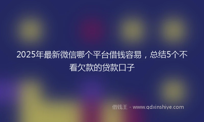2025年最新微信哪个平台借钱容易，总结5个不看欠款的贷款口子