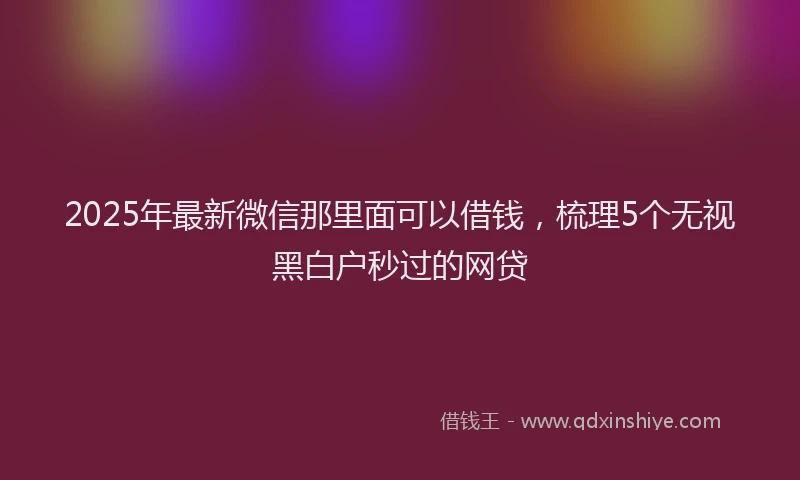 2025年最新微信那里面可以借钱，梳理5个无视黑白户秒过的网贷