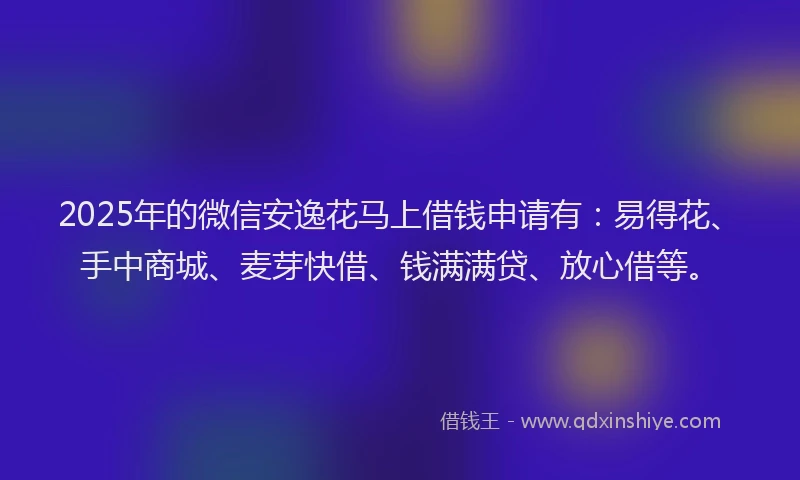 2025年的微信安逸花马上借钱申请有：易得花、手中商城、麦芽快借、钱满满贷、放心借等。