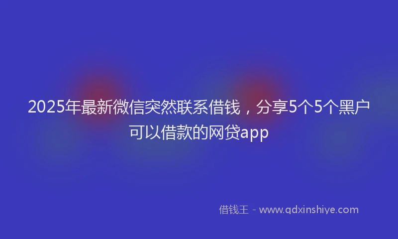 2025年最新微信突然联系借钱，分享5个5个黑户可以借款的网贷app