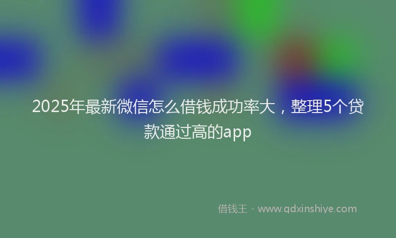2025年最新微信怎么借钱成功率大，整理5个贷款通过高的app