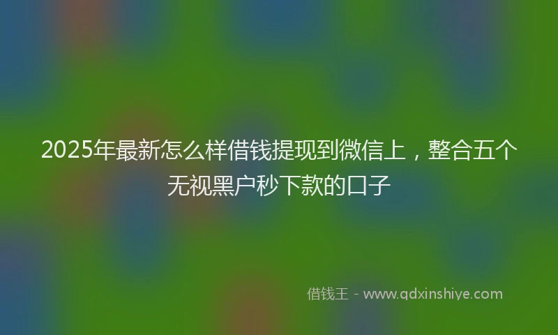 2025年最新怎么样借钱提现到微信上，整合五个无视黑户秒下款的口子