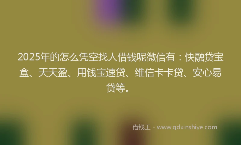 2025年的怎么凭空找人借钱呢微信有：快融贷宝盒、天天盈、用钱宝速贷、维信卡卡贷、安心易贷等。