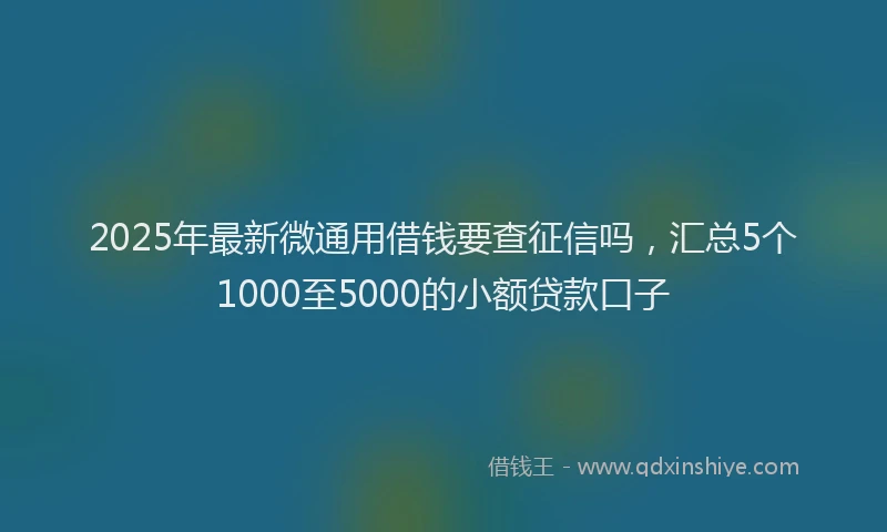 2025年最新微通用借钱要查征信吗，汇总5个1000至5000的小额贷款口子