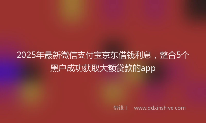 2025年最新微信支付宝京东借钱利息，整合5个黑户成功获取大额贷款的app