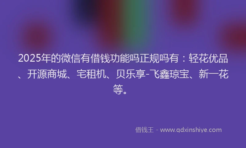 2025年的微信有借钱功能吗正规吗有：轻花优品、开源商城、宅租机、贝乐享-飞鑫琼宝、新一花等。