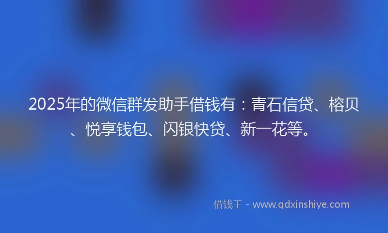 2025年的微信群发助手借钱有：青石信贷、榕贝、悦享钱包、闪银快贷、新一花等。